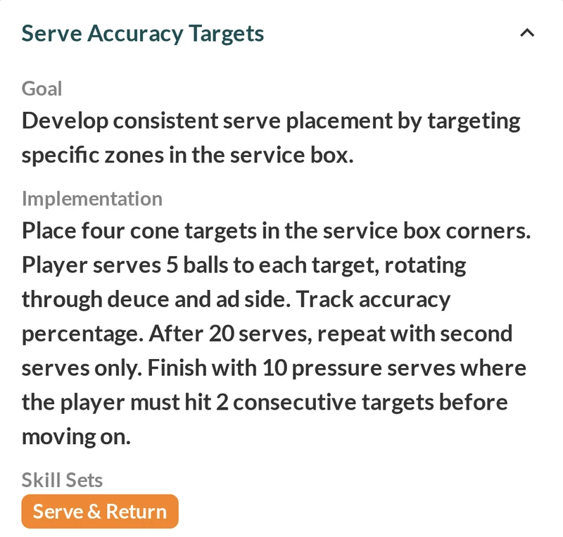 Striveon drill library drill Serve Accuracy Targets: goal Develop consistent serve placement by targeting specific zones in the service box; implementation Place four cone targets in the service box corners, 5 balls to each target through deuce and ad side, tracking accuracy; after 20 serves, second serves only; finish with 10 pressure serves hitting 2 consecutive targets; skill sets Serve & Return.
